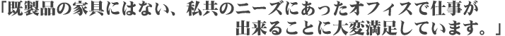 「既製品の家具にはない、私共のニーズにあったオフィスで仕事ができることに大変満足しています。」