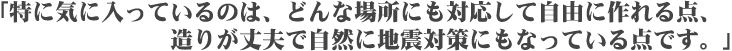 「特に気に入っているのは、どんな場所にも対応して自由に作れる点、造りが丈夫で自然に地震対策にもなっている点です。」